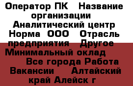 Оператор ПК › Название организации ­ Аналитический центр Норма, ООО › Отрасль предприятия ­ Другое › Минимальный оклад ­ 40 000 - Все города Работа » Вакансии   . Алтайский край,Алейск г.